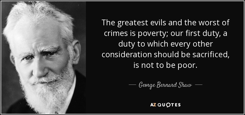 The greatest evils and the worst of crimes is poverty; our first duty, a duty to which every other consideration should be sacrificed, is not to be poor. - George Bernard Shaw