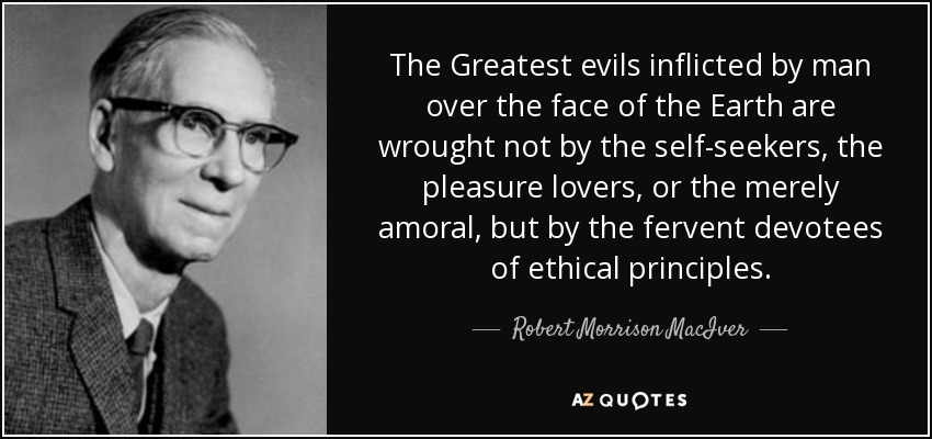 The Greatest evils inflicted by man over the face of the Earth are wrought not by the self-seekers, the pleasure lovers, or the merely amoral, but by the fervent devotees of ethical principles. - Robert Morrison MacIver