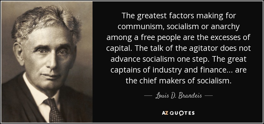 The greatest factors making for communism, socialism or anarchy among a free people are the excesses of capital. The talk of the agitator does not advance socialism one step. The great captains of industry and finance... are the chief makers of socialism. - Louis D. Brandeis