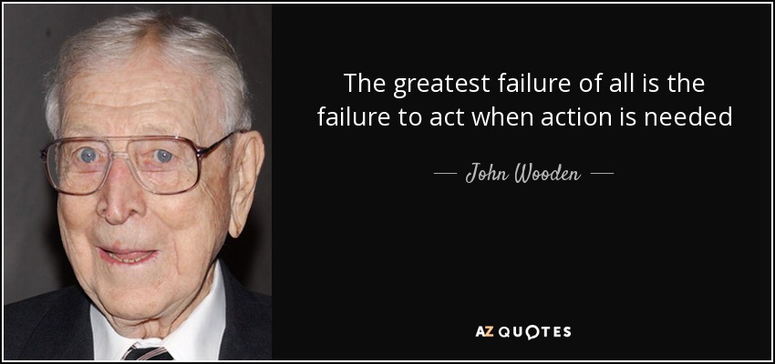 The greatest failure of all is the failure to act when action is needed - John Wooden