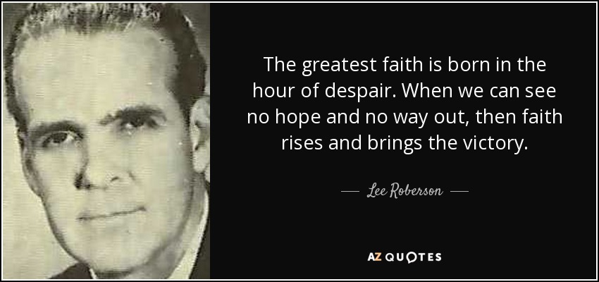 The greatest faith is born in the hour of despair. When we can see no hope and no way out, then faith rises and brings the victory. - Lee Roberson