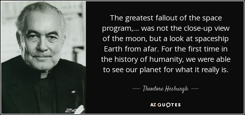 The greatest fallout of the space program, ... was not the close-up view of the moon, but a look at spaceship Earth from afar. For the first time in the history of humanity, we were able to see our planet for what it really is. - Theodore Hesburgh