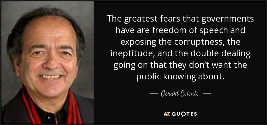 The greatest fears that governments have are freedom of speech and exposing the corruptness, the ineptitude, and the double dealing going on that they don’t want the public knowing about. - Gerald Celente