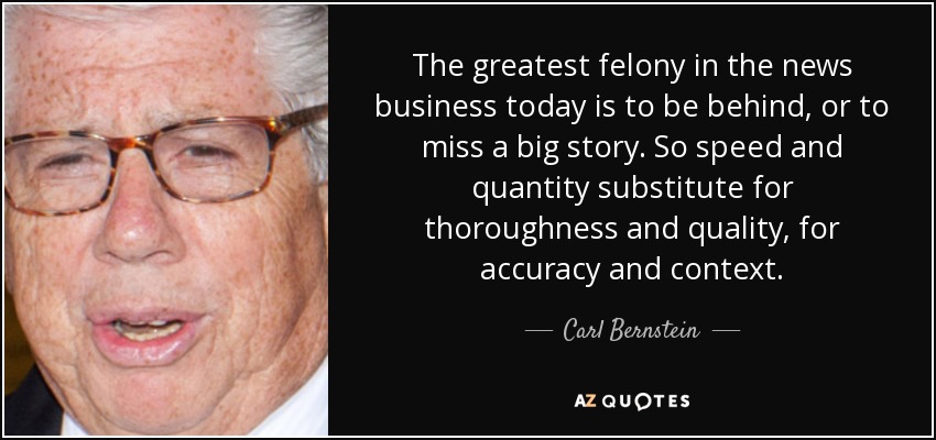 The greatest felony in the news business today is to be behind, or to miss a big story. So speed and quantity substitute for thoroughness and quality, for accuracy and context. - Carl Bernstein