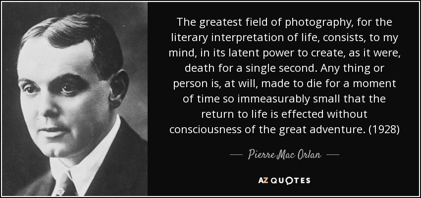 The greatest field of photography, for the literary interpretation of life, consists, to my mind, in its latent power to create, as it were, death for a single second. Any thing or person is, at will, made to die for a moment of time so immeasurably small that the return to life is effected without consciousness of the great adventure. (1928) - Pierre Mac Orlan
