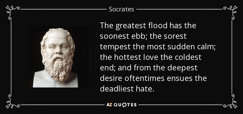 The greatest flood has the soonest ebb; the sorest tempest the most sudden calm; the hottest love the coldest end; and from the deepest desire oftentimes ensues the deadliest hate. - Socrates