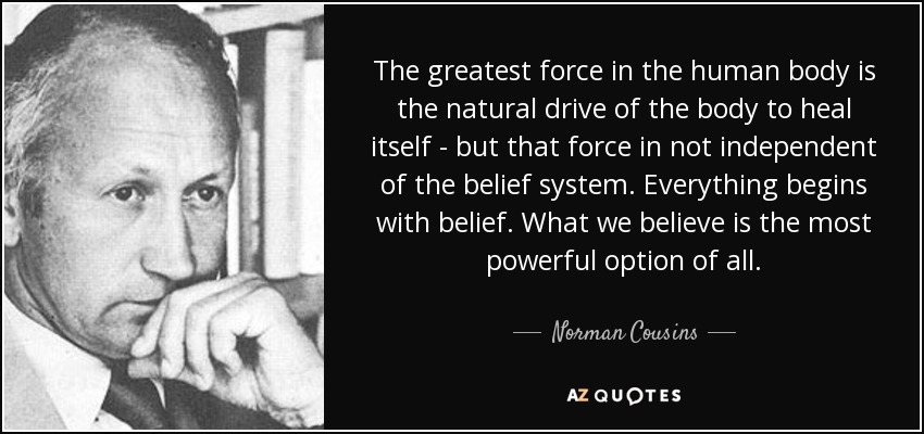 The greatest force in the human body is the natural drive of the body to heal itself - but that force in not independent of the belief system. Everything begins with belief. What we believe is the most powerful option of all. - Norman Cousins