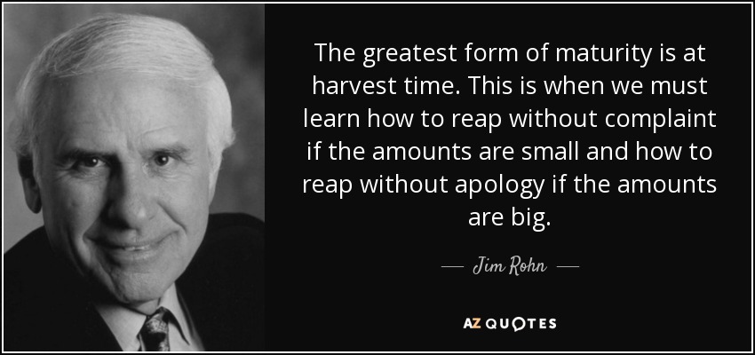 The greatest form of maturity is at harvest time. This is when we must learn how to reap without complaint if the amounts are small and how to reap without apology if the amounts are big. - Jim Rohn