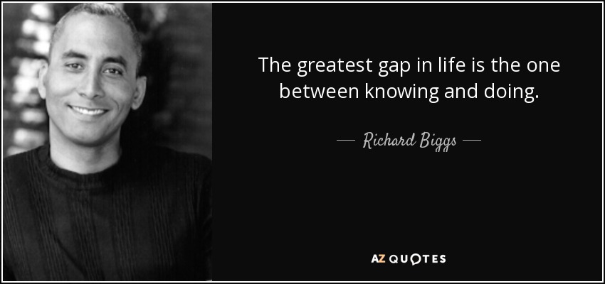 The greatest gap in life is the one between knowing and doing. - Richard Biggs