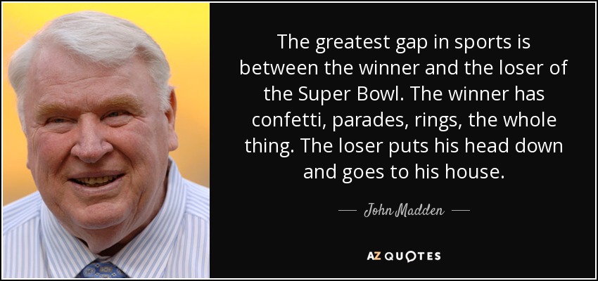 The greatest gap in sports is between the winner and the loser of the Super Bowl. The winner has confetti, parades, rings, the whole thing. The loser puts his head down and goes to his house. - John Madden