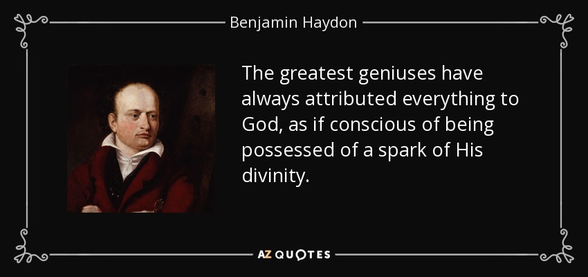 The greatest geniuses have always attributed everything to God, as if conscious of being possessed of a spark of His divinity. - Benjamin Haydon