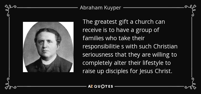 The greatest gift a church can receive is to have a group of families who take their responsibilitie s with such Christian seriousness that they are willing to completely alter their lifestyle to raise up disciples for Jesus Christ. - Abraham Kuyper