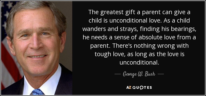 The greatest gift a parent can give a child is unconditional love. As a child wanders and strays, finding his bearings, he needs a sense of absolute love from a parent. There's nothing wrong with tough love, as long as the love is unconditional. - George W. Bush