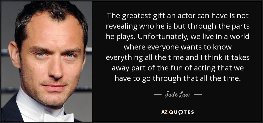 The greatest gift an actor can have is not revealing who he is but through the parts he plays. Unfortunately, we live in a world where everyone wants to know everything all the time and I think it takes away part of the fun of acting that we have to go through that all the time. - Jude Law