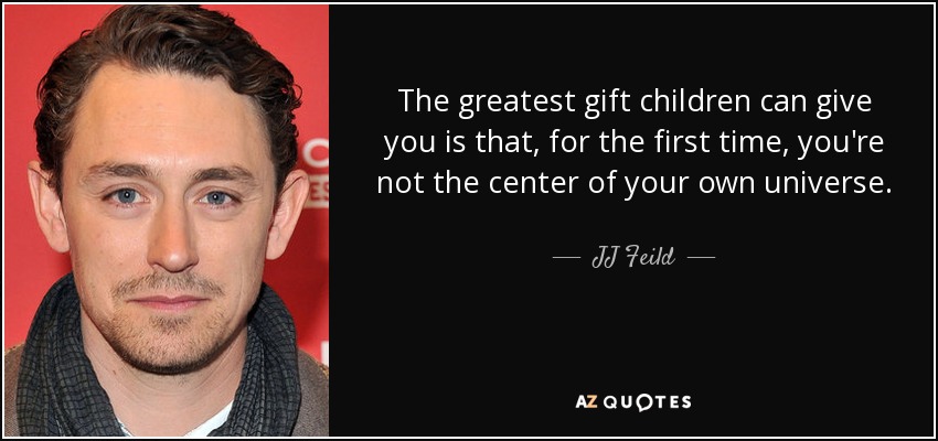 The greatest gift children can give you is that, for the first time, you're not the center of your own universe. - JJ Feild