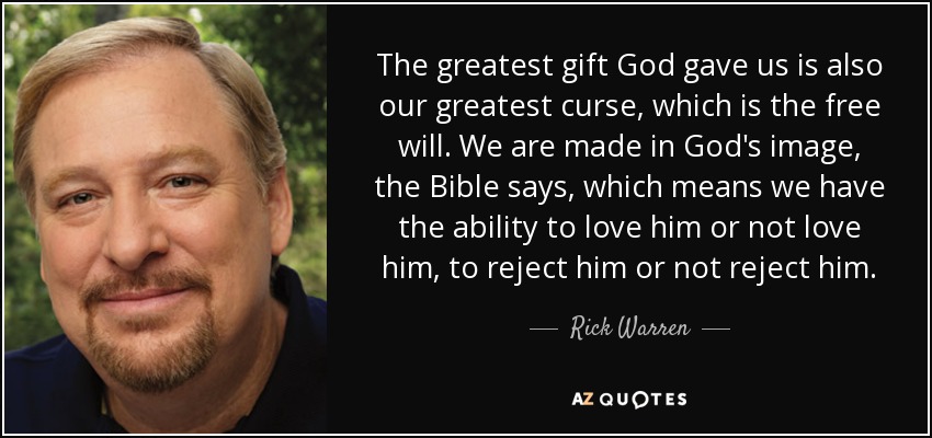 The greatest gift God gave us is also our greatest curse, which is the free will. We are made in God's image, the Bible says, which means we have the ability to love him or not love him, to reject him or not reject him. - Rick Warren