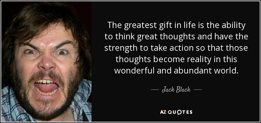 The greatest gift in life is the ability to think great thoughts and have the strength to take action so that those thoughts become reality in this wonderful and abundant world. - Jack Black