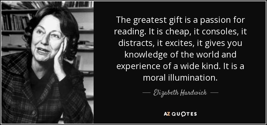 The greatest gift is a passion for reading. It is cheap, it consoles, it distracts, it excites, it gives you knowledge of the world and experience of a wide kind. It is a moral illumination. - Elizabeth Hardwick