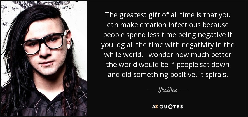 The greatest gift of all time is that you can make creation infectious because people spend less time being negative If you log all the time with negativity in the while world, I wonder how much better the world would be if people sat down and did something positive. It spirals. - Skrillex