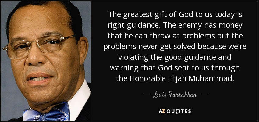 The greatest gift of God to us today is right guidance. The enemy has money that he can throw at problems but the problems never get solved because we're violating the good guidance and warning that God sent to us through the Honorable Elijah Muhammad. - Louis Farrakhan