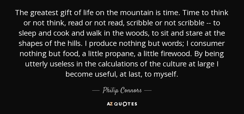 The greatest gift of life on the mountain is time. Time to think or not think, read or not read, scribble or not scribble -- to sleep and cook and walk in the woods, to sit and stare at the shapes of the hills. I produce nothing but words; I consumer nothing but food, a little propane, a little firewood. By being utterly useless in the calculations of the culture at large I become useful, at last, to myself. - Philip Connors