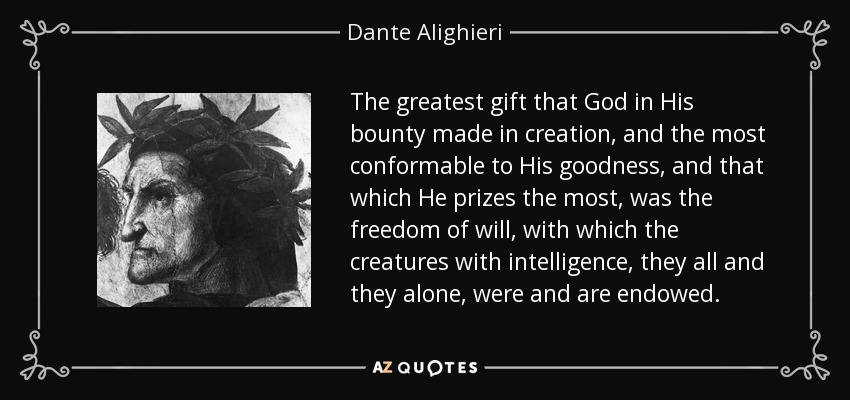 The greatest gift that God in His bounty made in creation, and the most conformable to His goodness, and that which He prizes the most, was the freedom of will, with which the creatures with intelligence, they all and they alone, were and are endowed. - Dante Alighieri