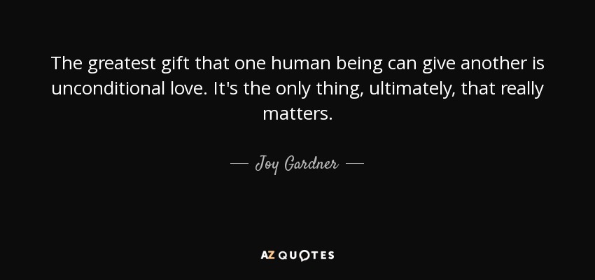 The greatest gift that one human being can give another is unconditional love. It's the only thing, ultimately, that really matters. - Joy Gardner
