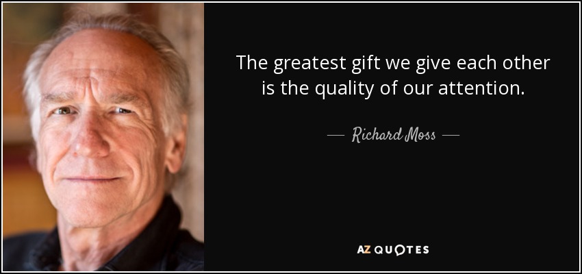 The greatest gift we give each other is the quality of our attention. - Richard Moss