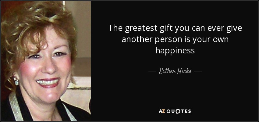 The greatest gift you can ever give another person is your own happiness - Esther Hicks