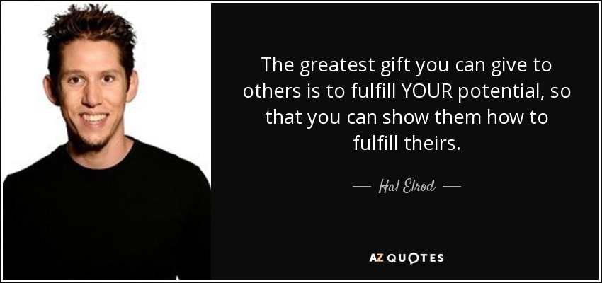 The greatest gift you can give to others is to fulfill YOUR potential, so that you can show them how to fulfill theirs. - Hal Elrod