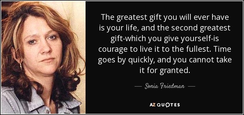 The greatest gift you will ever have is your life, and the second greatest gift-which you give yourself-is courage to live it to the fullest. Time goes by quickly, and you cannot take it for granted. - Sonia Friedman