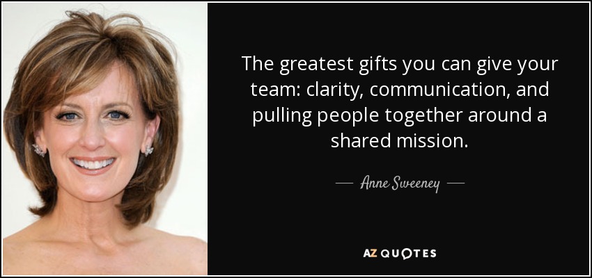 The greatest gifts you can give your team: clarity, communication, and pulling people together around a shared mission. - Anne Sweeney