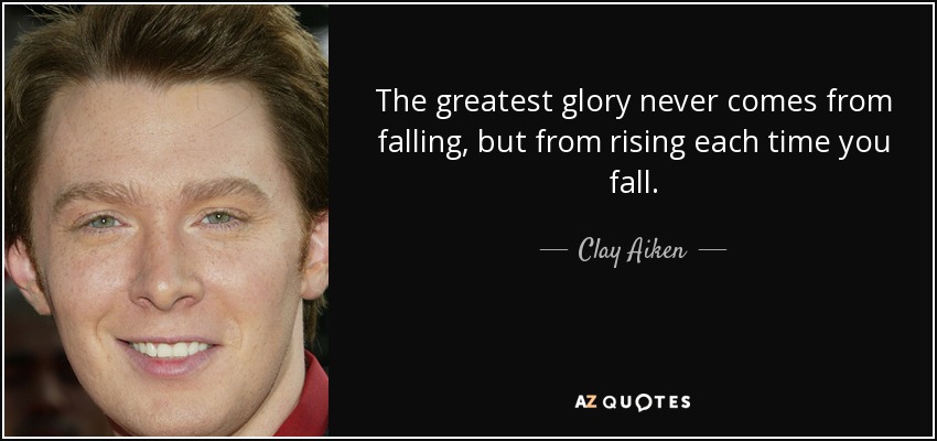 The greatest glory never comes from falling, but from rising each time you fall. - Clay Aiken