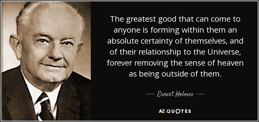 The greatest good that can come to anyone is forming within them an absolute certainty of themselves, and of their relationship to the Universe, forever removing the sense of heaven as being outside of them. - Ernest Holmes