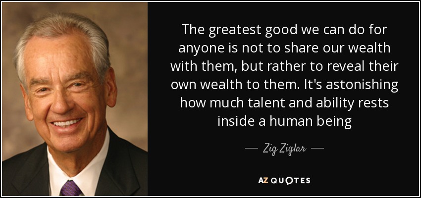 The greatest good we can do for anyone is not to share our wealth with them, but rather to reveal their own wealth to them. It's astonishing how much talent and ability rests inside a human being - Zig Ziglar