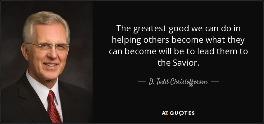 The greatest good we can do in helping others become what they can become will be to lead them to the Savior. - D. Todd Christofferson