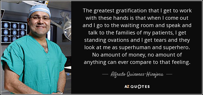 The greatest gratification that I get to work with these hands is that when I come out and I go to the waiting room and speak and talk to the families of my patients, I get standing ovations and I get tears and they look at me as superhuman and superhero. No amount of money, no amount of anything can ever compare to that feeling. - Alfredo Quinones-Hinojosa