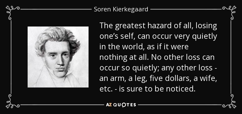 The greatest hazard of all, losing one’s self, can occur very quietly in the world, as if it were nothing at all. No other loss can occur so quietly; any other loss - an arm, a leg, five dollars, a wife, etc. - is sure to be noticed. - Soren Kierkegaard