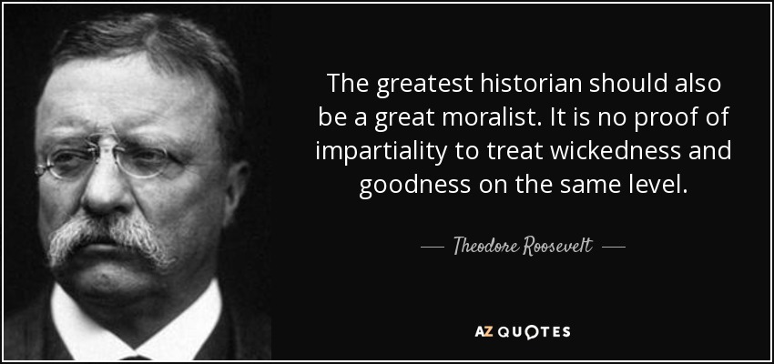 The greatest historian should also be a great moralist. It is no proof of impartiality to treat wickedness and goodness on the same level. - Theodore Roosevelt