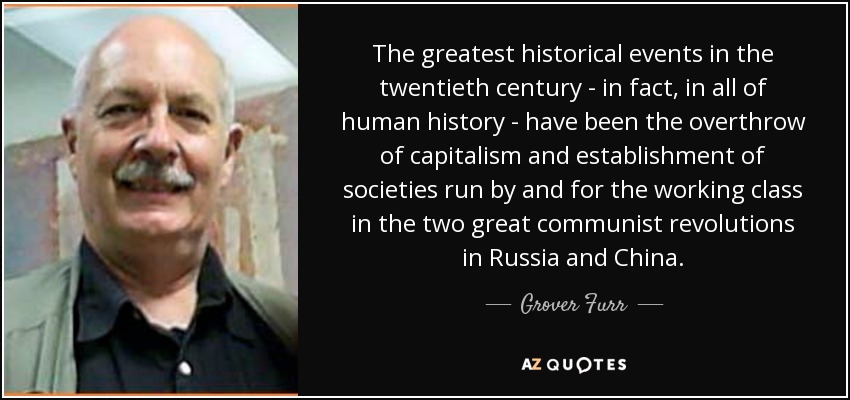 The greatest historical events in the twentieth century - in fact, in all of human history - have been the overthrow of capitalism and establishment of societies run by and for the working class in the two great communist revolutions in Russia and China. - Grover Furr