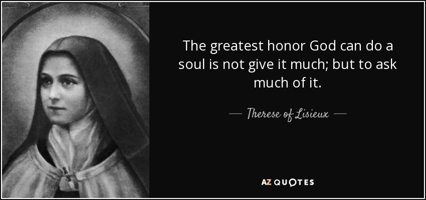 The greatest honor God can do a soul is not give it much; but to ask much of it. - Therese of Lisieux