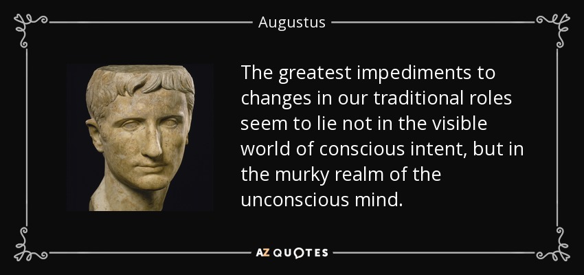 The greatest impediments to changes in our traditional roles seem to lie not in the visible world of conscious intent, but in the murky realm of the unconscious mind. - Augustus