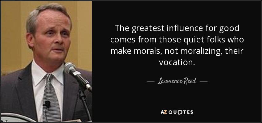 The greatest influence for good comes from those quiet folks who make morals, not moralizing, their vocation. - Lawrence Reed