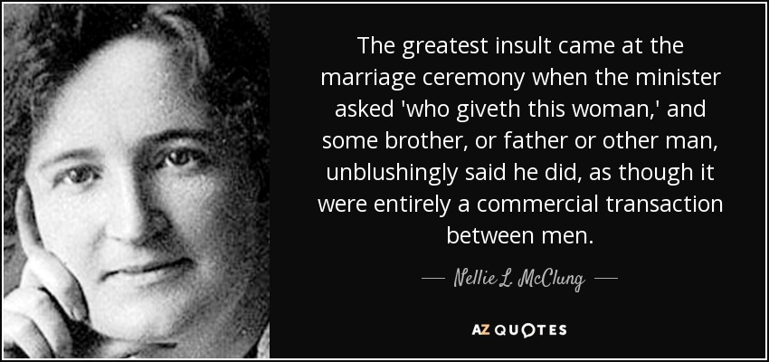 The greatest insult came at the marriage ceremony when the minister asked 'who giveth this woman,' and some brother, or father or other man, unblushingly said he did, as though it were entirely a commercial transaction between men. - Nellie L. McClung