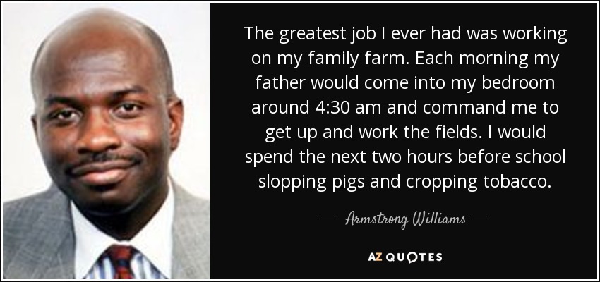 The greatest job I ever had was working on my family farm. Each morning my father would come into my bedroom around 4:30 am and command me to get up and work the fields. I would spend the next two hours before school slopping pigs and cropping tobacco. - Armstrong Williams