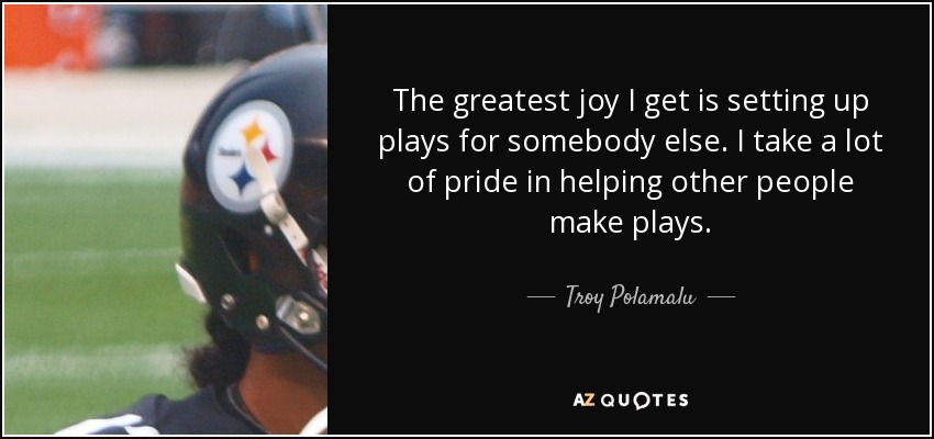 The greatest joy I get is setting up plays for somebody else. I take a lot of pride in helping other people make plays. - Troy Polamalu