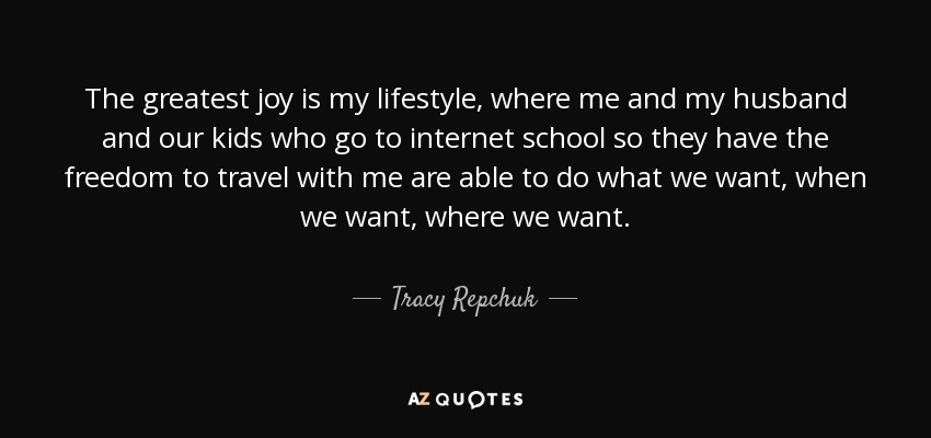 The greatest joy is my lifestyle, where me and my husband and our kids who go to internet school so they have the freedom to travel with me are able to do what we want, when we want, where we want. - Tracy Repchuk