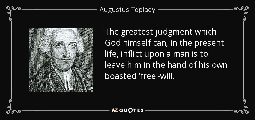 The greatest judgment which God himself can, in the present life, inflict upon a man is to leave him in the hand of his own boasted 'free'-will. - Augustus Toplady