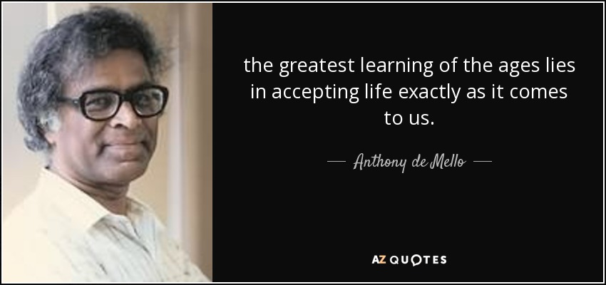 the greatest learning of the ages lies in accepting life exactly as it comes to us. - Anthony de Mello