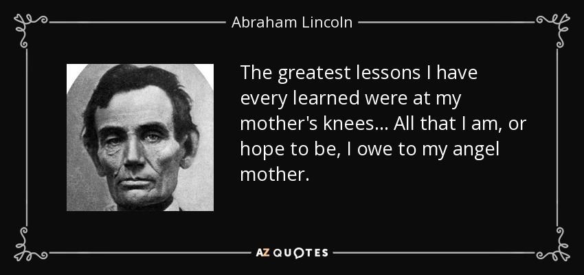 The greatest lessons I have every learned were at my mother's knees... All that I am, or hope to be, I owe to my angel mother. - Abraham Lincoln